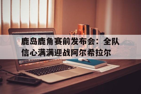 博鱼体育官网-鹿岛鹿角赛前发布会：全队信心满满迎战阿尔希拉尔的简单介绍