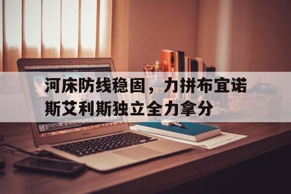 博鱼体育平台-河床防线稳固，力拼布宜诺斯艾利斯独立全力拿分的简单介绍