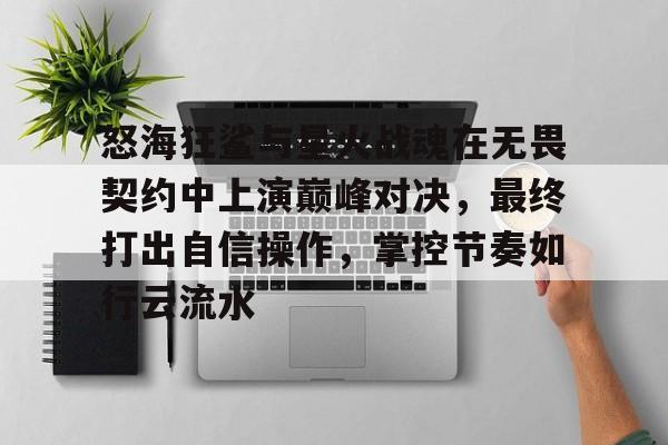 博鱼体育官方网站-关于怒海狂鲨与星火战魂在无畏契约中上演巅峰对决，最终打出自信操作，掌控节奏如行云流水的信息